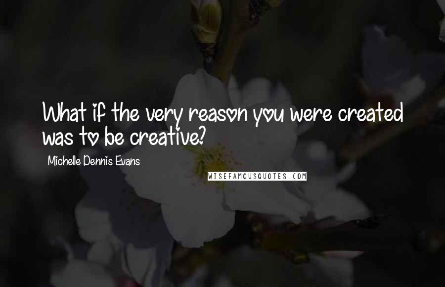 Michelle Dennis Evans Quotes: What if the very reason you were created was to be creative?