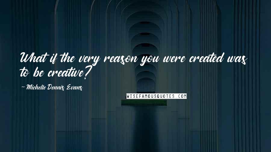 Michelle Dennis Evans Quotes: What if the very reason you were created was to be creative?