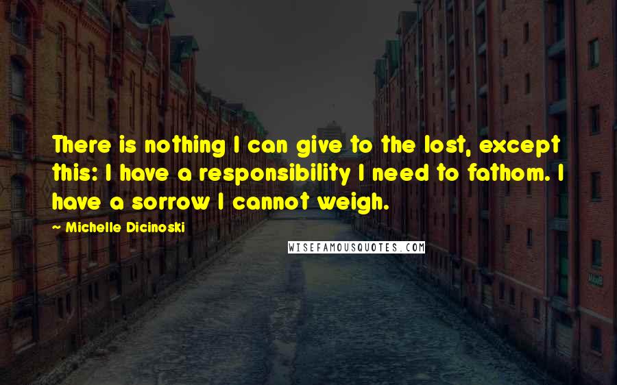 Michelle Dicinoski Quotes: There is nothing I can give to the lost, except this: I have a responsibility I need to fathom. I have a sorrow I cannot weigh.