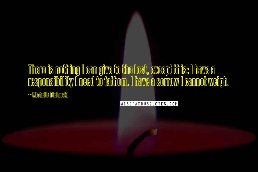 Michelle Dicinoski Quotes: There is nothing I can give to the lost, except this: I have a responsibility I need to fathom. I have a sorrow I cannot weigh.