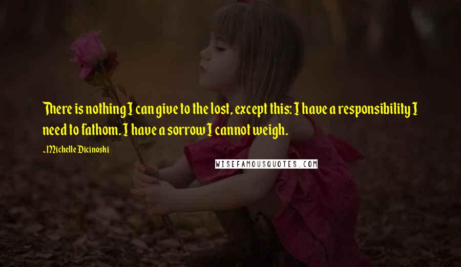 Michelle Dicinoski Quotes: There is nothing I can give to the lost, except this: I have a responsibility I need to fathom. I have a sorrow I cannot weigh.