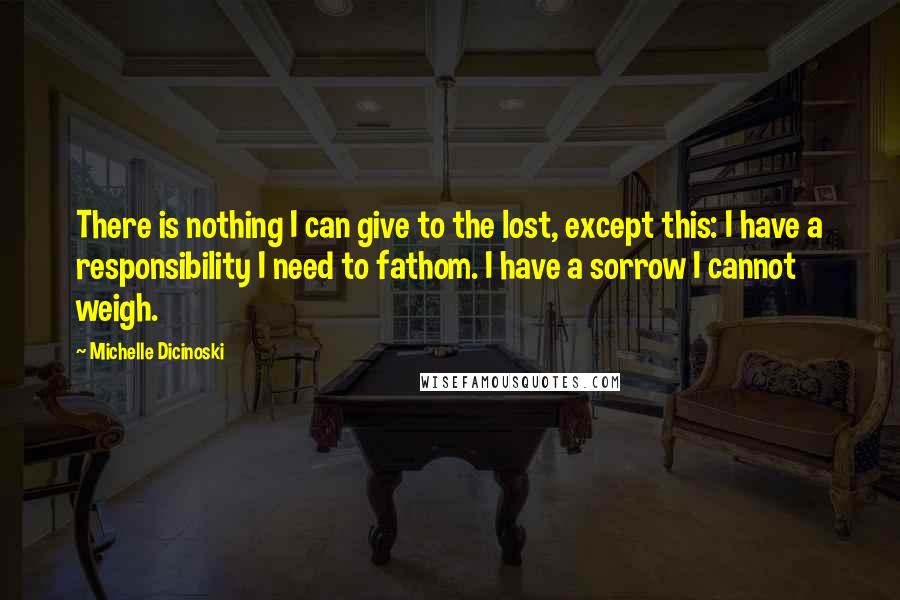 Michelle Dicinoski Quotes: There is nothing I can give to the lost, except this: I have a responsibility I need to fathom. I have a sorrow I cannot weigh.