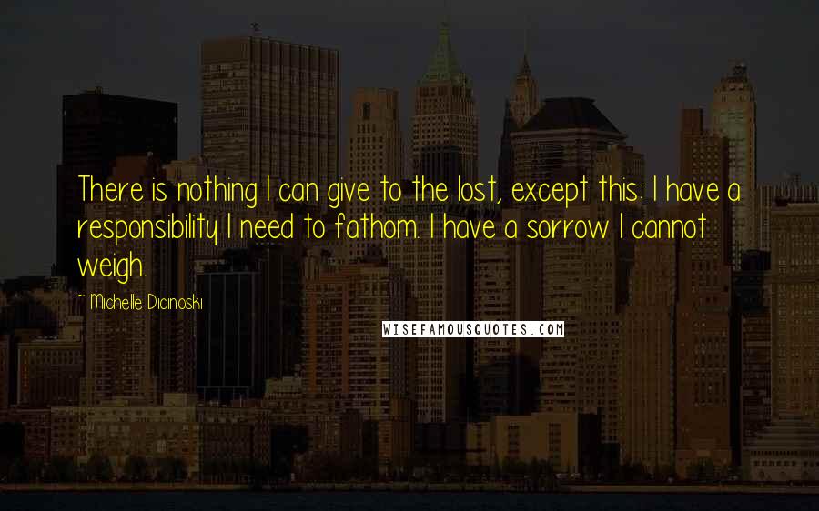 Michelle Dicinoski Quotes: There is nothing I can give to the lost, except this: I have a responsibility I need to fathom. I have a sorrow I cannot weigh.