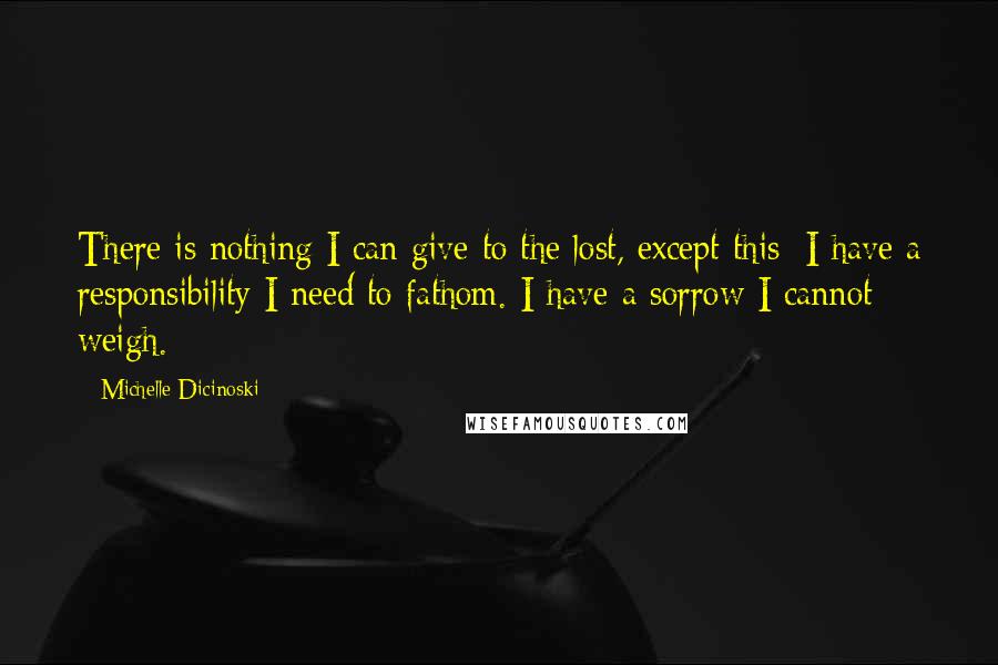 Michelle Dicinoski Quotes: There is nothing I can give to the lost, except this: I have a responsibility I need to fathom. I have a sorrow I cannot weigh.