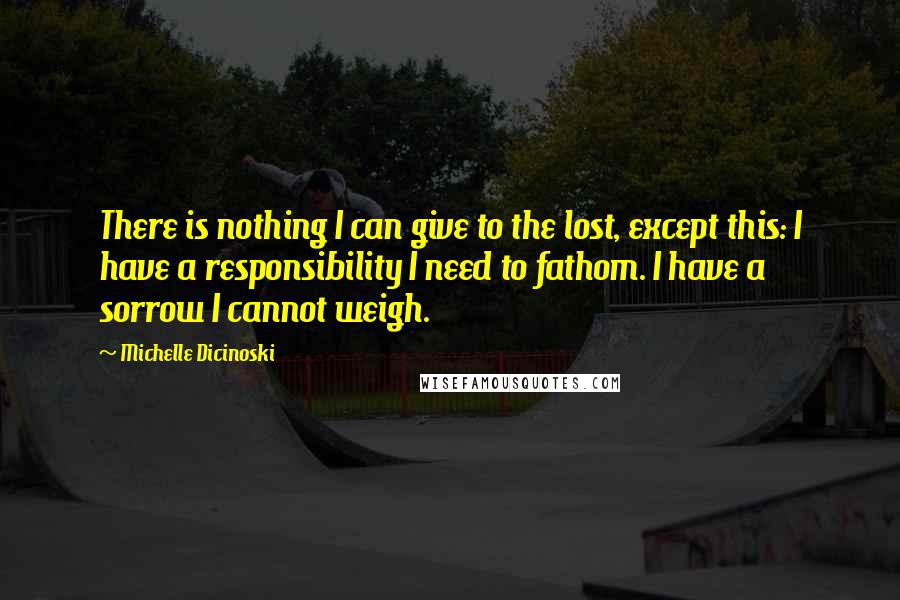 Michelle Dicinoski Quotes: There is nothing I can give to the lost, except this: I have a responsibility I need to fathom. I have a sorrow I cannot weigh.