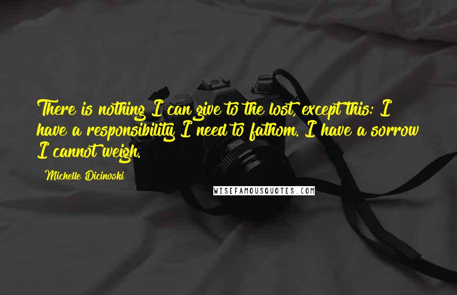 Michelle Dicinoski Quotes: There is nothing I can give to the lost, except this: I have a responsibility I need to fathom. I have a sorrow I cannot weigh.