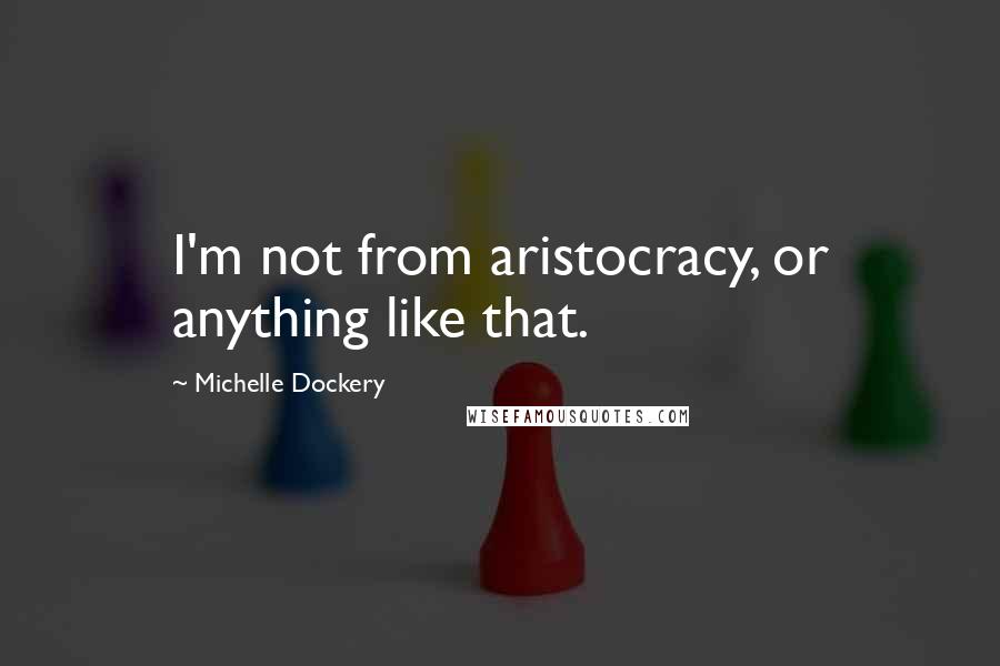 Michelle Dockery Quotes: I'm not from aristocracy, or anything like that.