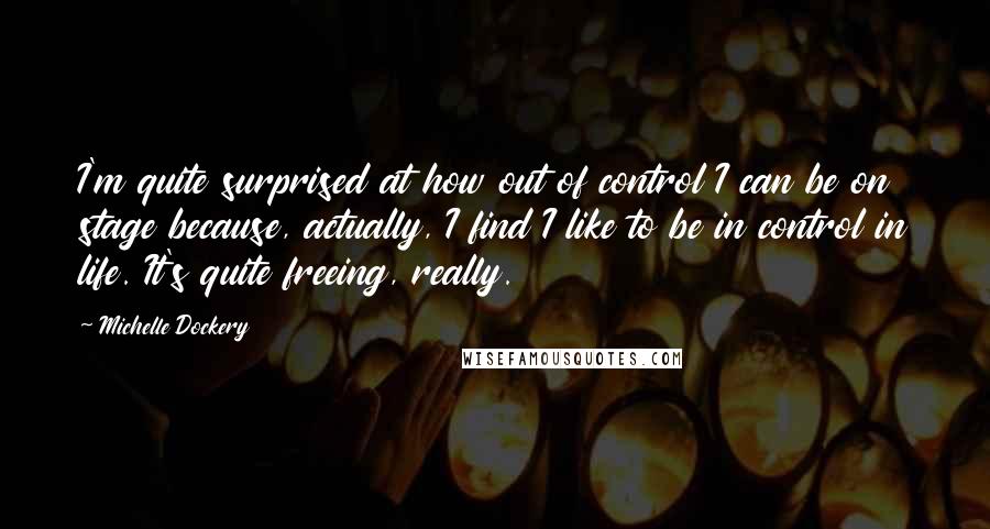 Michelle Dockery Quotes: I'm quite surprised at how out of control I can be on stage because, actually, I find I like to be in control in life. It's quite freeing, really.