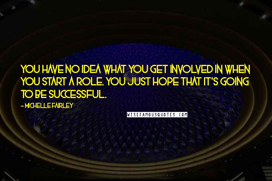 Michelle Fairley Quotes: You have no idea what you get involved in when you start a role. You just hope that it's going to be successful.