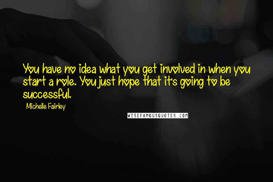 Michelle Fairley Quotes: You have no idea what you get involved in when you start a role. You just hope that it's going to be successful.