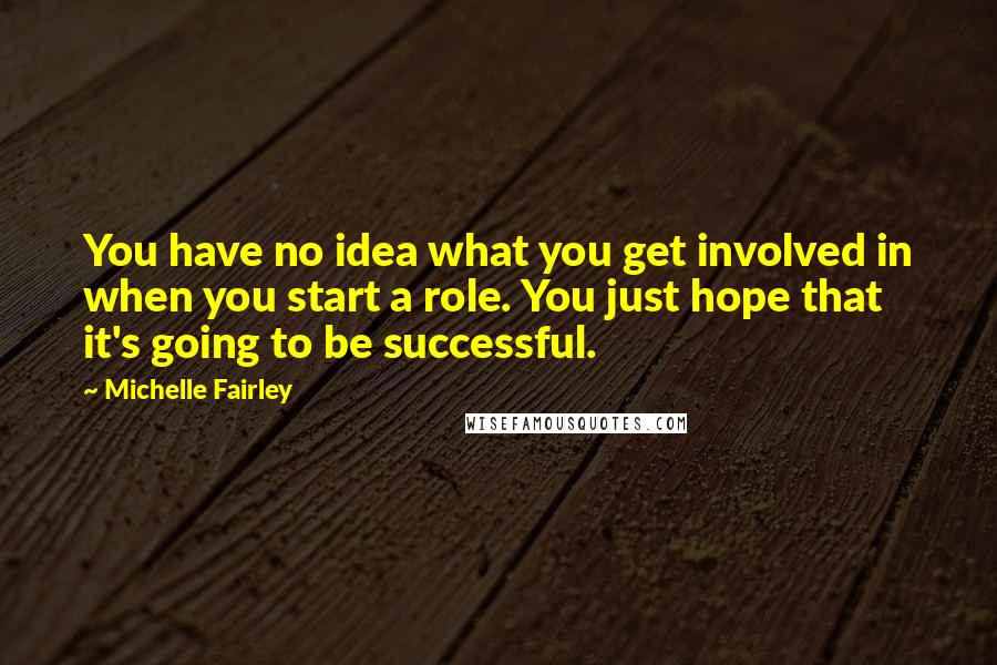 Michelle Fairley Quotes: You have no idea what you get involved in when you start a role. You just hope that it's going to be successful.
