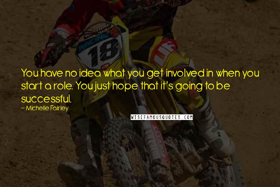 Michelle Fairley Quotes: You have no idea what you get involved in when you start a role. You just hope that it's going to be successful.