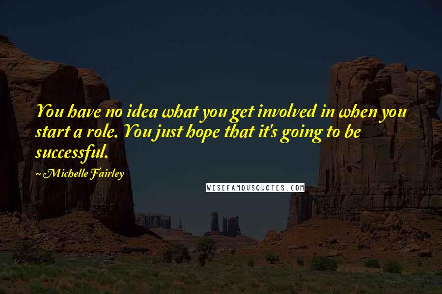 Michelle Fairley Quotes: You have no idea what you get involved in when you start a role. You just hope that it's going to be successful.