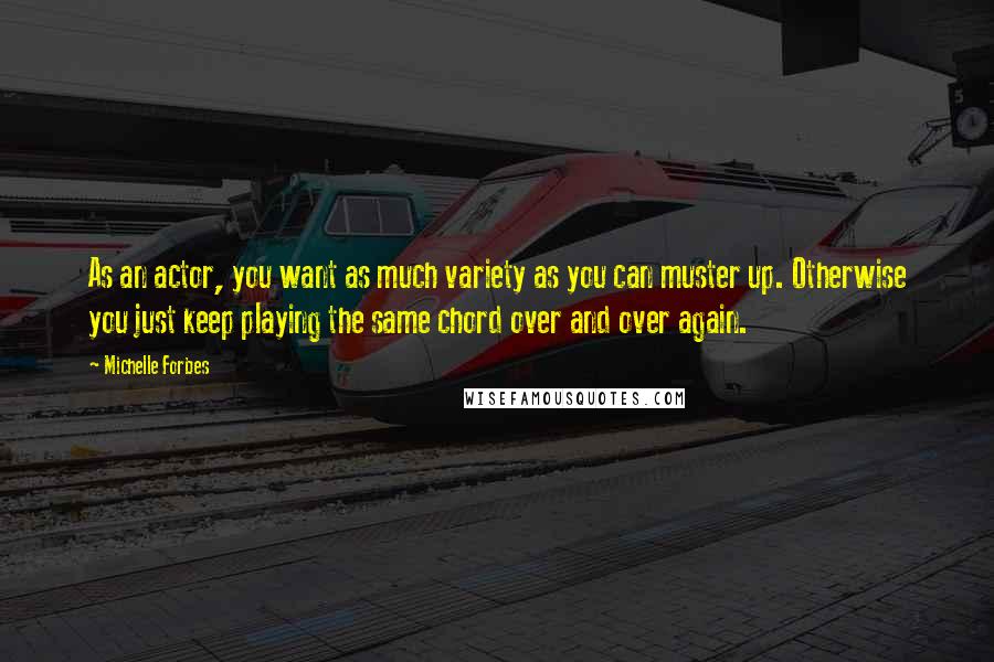 Michelle Forbes Quotes: As an actor, you want as much variety as you can muster up. Otherwise you just keep playing the same chord over and over again.