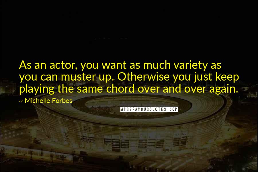 Michelle Forbes Quotes: As an actor, you want as much variety as you can muster up. Otherwise you just keep playing the same chord over and over again.