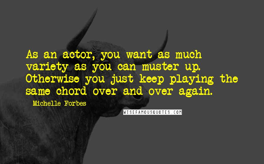 Michelle Forbes Quotes: As an actor, you want as much variety as you can muster up. Otherwise you just keep playing the same chord over and over again.