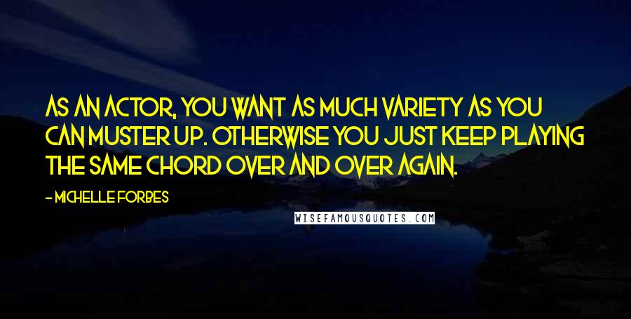 Michelle Forbes Quotes: As an actor, you want as much variety as you can muster up. Otherwise you just keep playing the same chord over and over again.