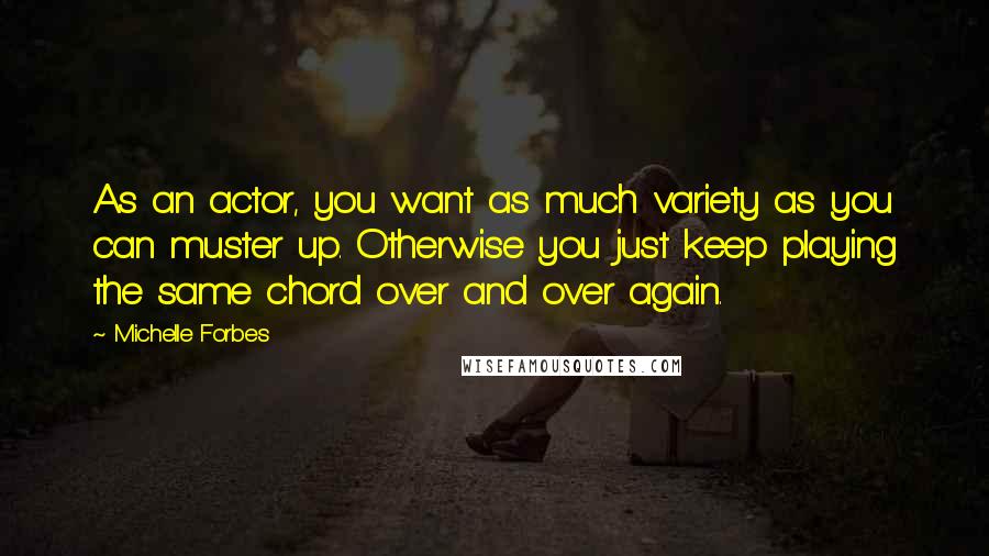 Michelle Forbes Quotes: As an actor, you want as much variety as you can muster up. Otherwise you just keep playing the same chord over and over again.