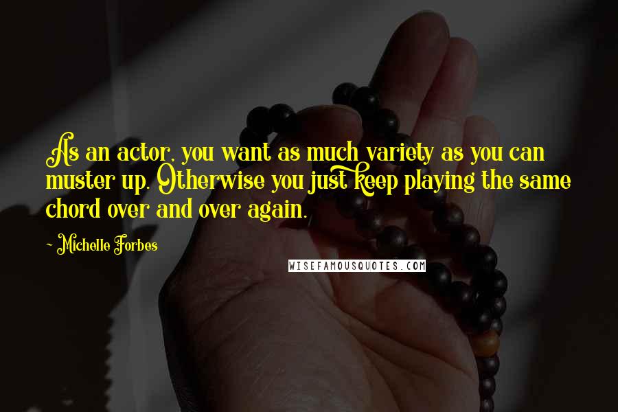 Michelle Forbes Quotes: As an actor, you want as much variety as you can muster up. Otherwise you just keep playing the same chord over and over again.