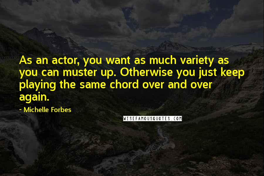 Michelle Forbes Quotes: As an actor, you want as much variety as you can muster up. Otherwise you just keep playing the same chord over and over again.