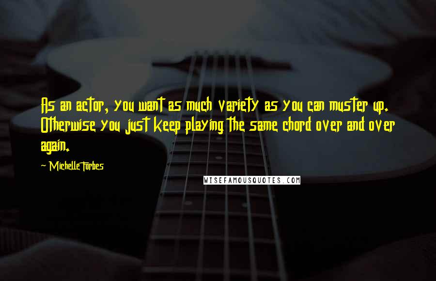 Michelle Forbes Quotes: As an actor, you want as much variety as you can muster up. Otherwise you just keep playing the same chord over and over again.