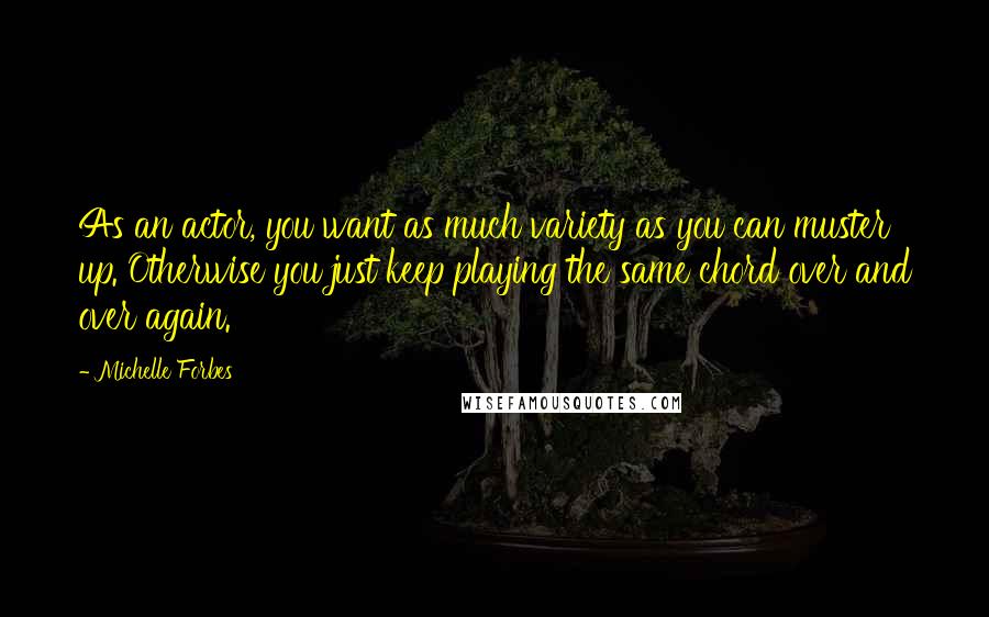 Michelle Forbes Quotes: As an actor, you want as much variety as you can muster up. Otherwise you just keep playing the same chord over and over again.