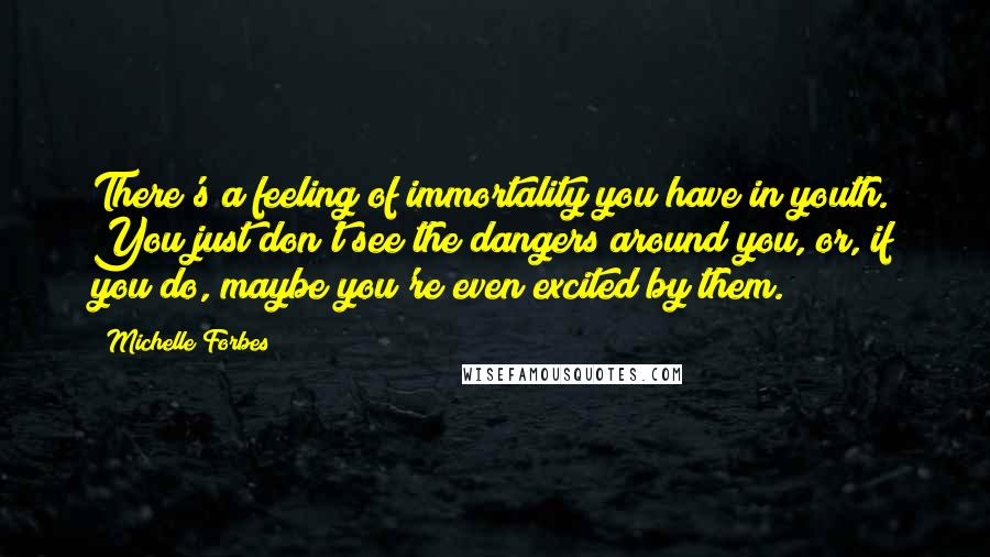 Michelle Forbes Quotes: There's a feeling of immortality you have in youth. You just don't see the dangers around you, or, if you do, maybe you're even excited by them.