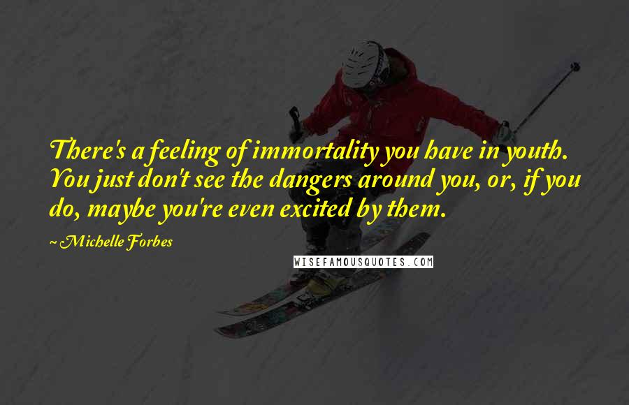 Michelle Forbes Quotes: There's a feeling of immortality you have in youth. You just don't see the dangers around you, or, if you do, maybe you're even excited by them.