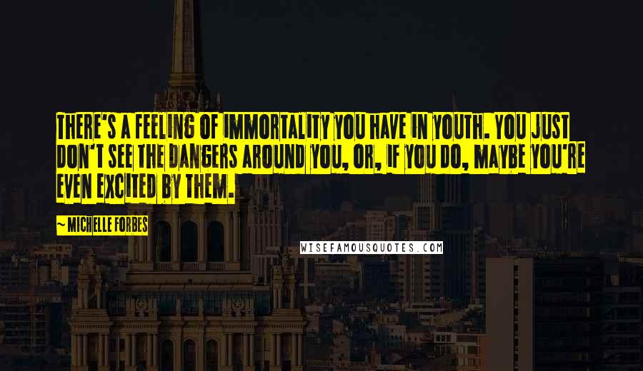 Michelle Forbes Quotes: There's a feeling of immortality you have in youth. You just don't see the dangers around you, or, if you do, maybe you're even excited by them.