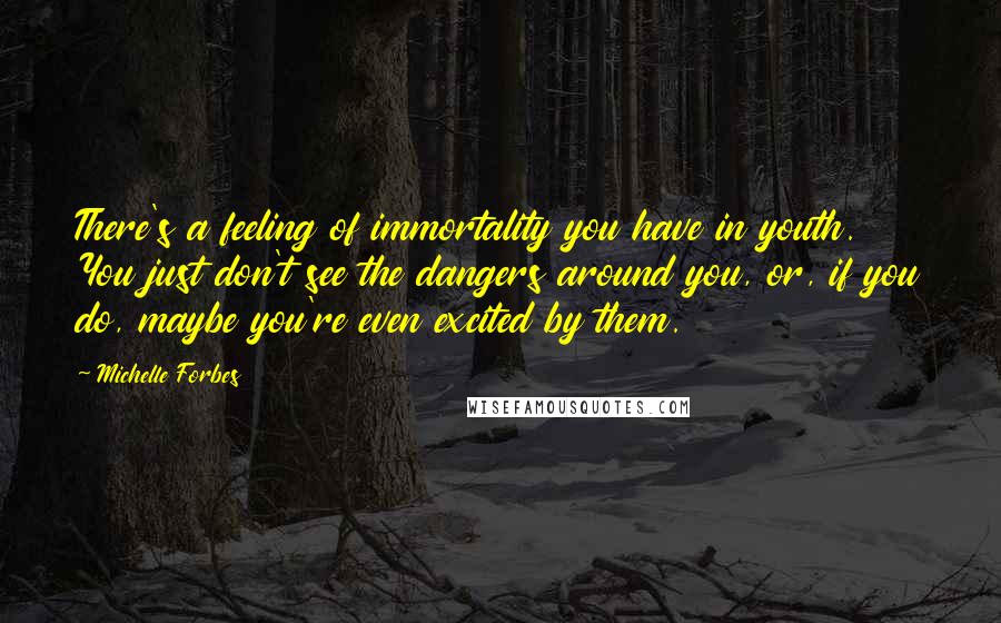 Michelle Forbes Quotes: There's a feeling of immortality you have in youth. You just don't see the dangers around you, or, if you do, maybe you're even excited by them.