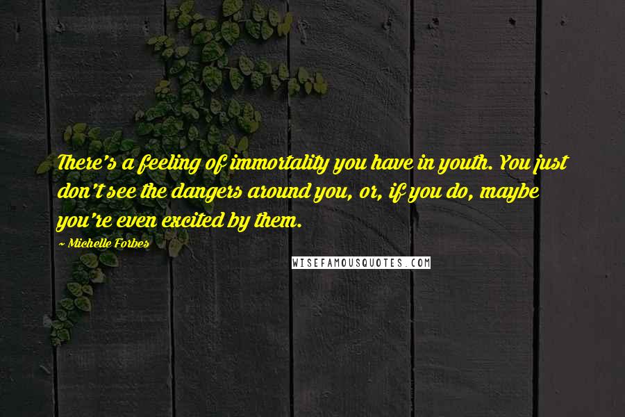 Michelle Forbes Quotes: There's a feeling of immortality you have in youth. You just don't see the dangers around you, or, if you do, maybe you're even excited by them.