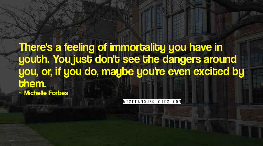 Michelle Forbes Quotes: There's a feeling of immortality you have in youth. You just don't see the dangers around you, or, if you do, maybe you're even excited by them.