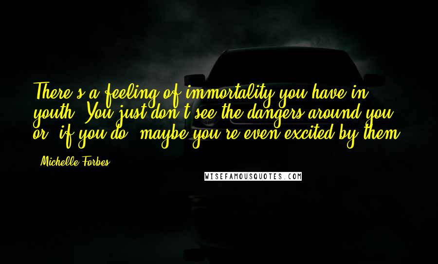 Michelle Forbes Quotes: There's a feeling of immortality you have in youth. You just don't see the dangers around you, or, if you do, maybe you're even excited by them.
