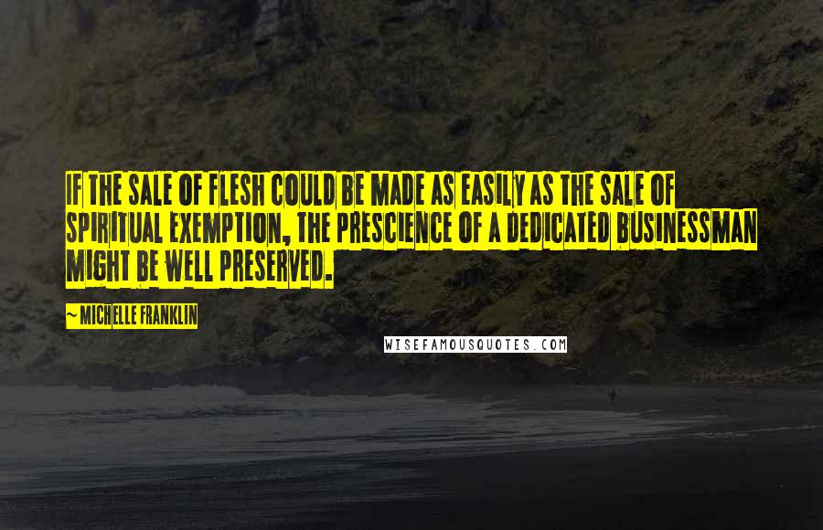 Michelle Franklin Quotes: If the sale of flesh could be made as easily as the sale of spiritual exemption, the prescience of a dedicated businessman might be well preserved.