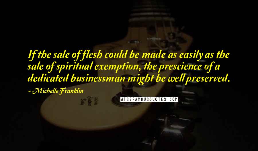 Michelle Franklin Quotes: If the sale of flesh could be made as easily as the sale of spiritual exemption, the prescience of a dedicated businessman might be well preserved.