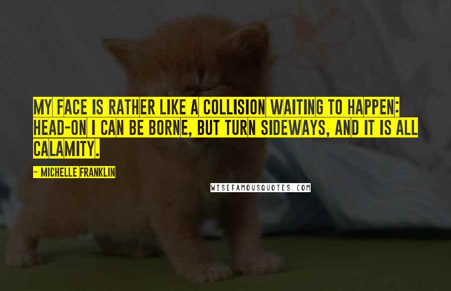 Michelle Franklin Quotes: My face is rather like a collision waiting to happen: head-on I can be borne, but turn sideways, and it is all calamity.