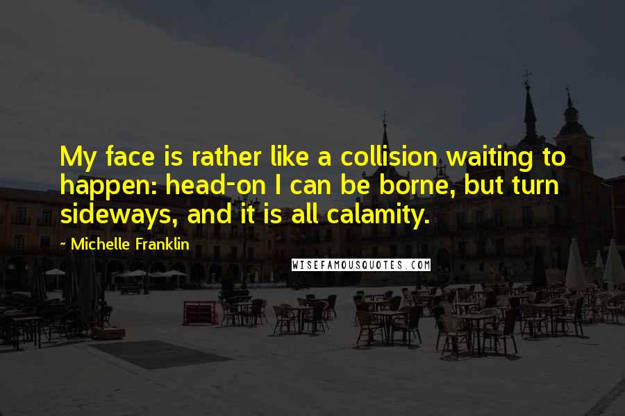 Michelle Franklin Quotes: My face is rather like a collision waiting to happen: head-on I can be borne, but turn sideways, and it is all calamity.