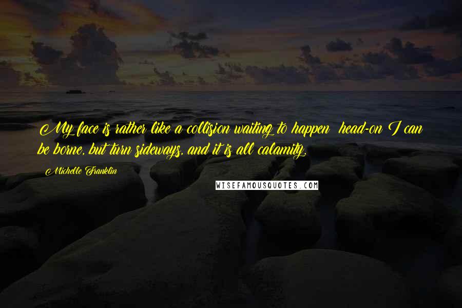 Michelle Franklin Quotes: My face is rather like a collision waiting to happen: head-on I can be borne, but turn sideways, and it is all calamity.