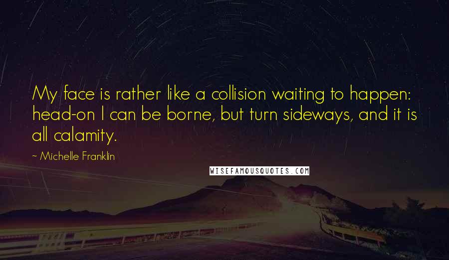 Michelle Franklin Quotes: My face is rather like a collision waiting to happen: head-on I can be borne, but turn sideways, and it is all calamity.