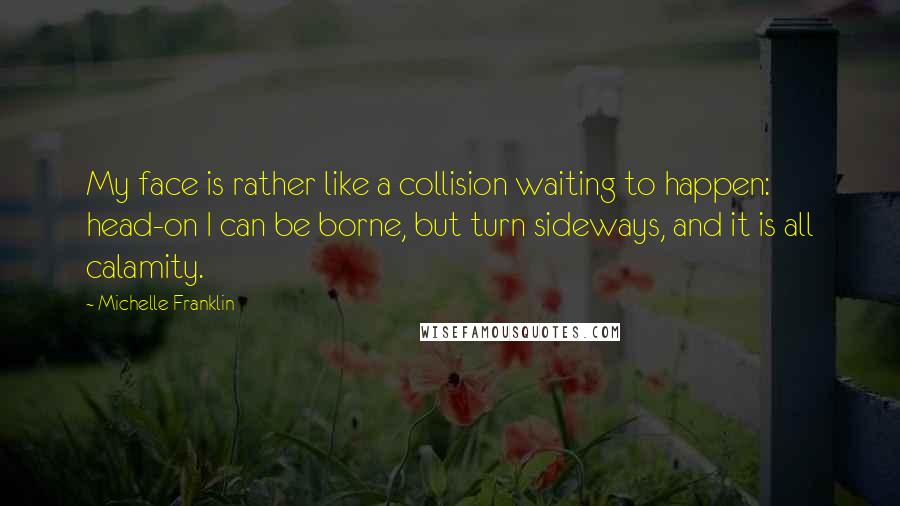 Michelle Franklin Quotes: My face is rather like a collision waiting to happen: head-on I can be borne, but turn sideways, and it is all calamity.