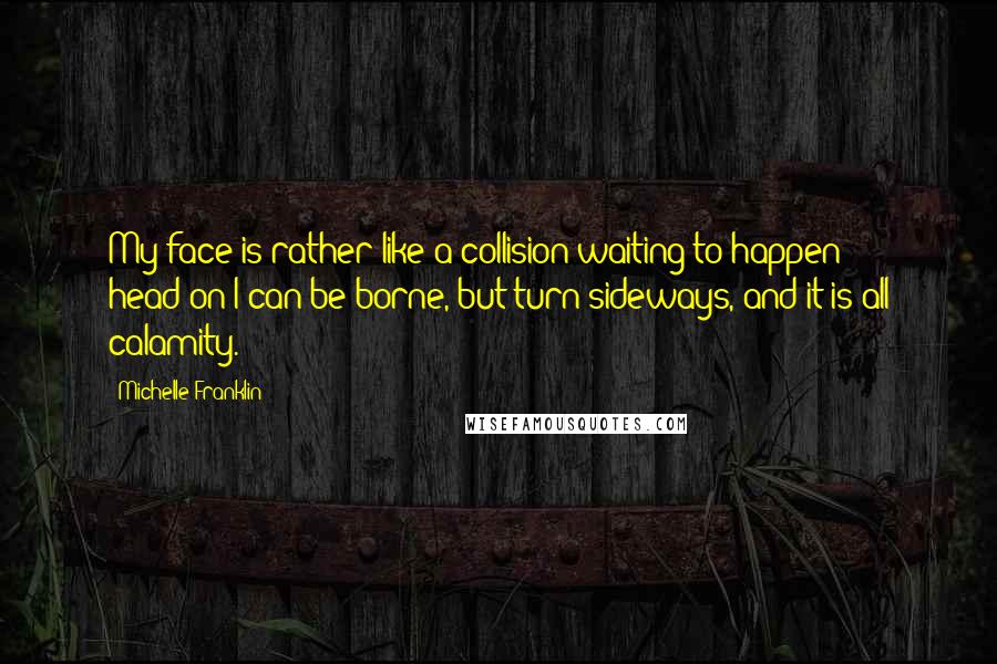 Michelle Franklin Quotes: My face is rather like a collision waiting to happen: head-on I can be borne, but turn sideways, and it is all calamity.