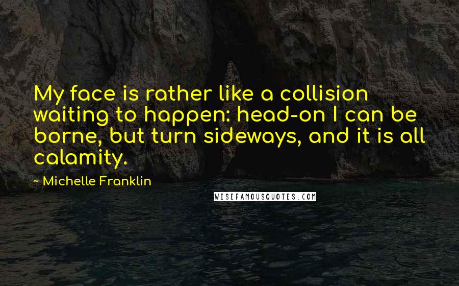 Michelle Franklin Quotes: My face is rather like a collision waiting to happen: head-on I can be borne, but turn sideways, and it is all calamity.