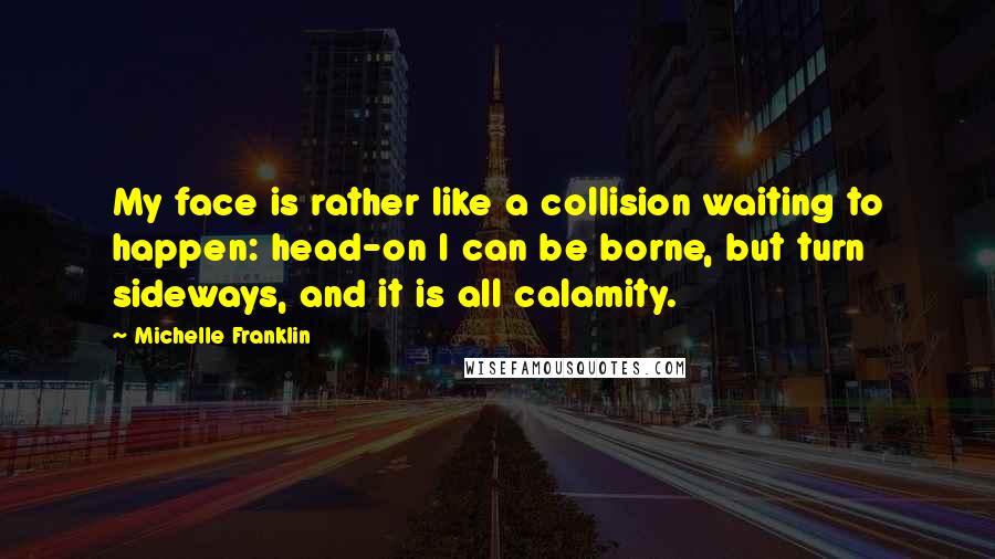 Michelle Franklin Quotes: My face is rather like a collision waiting to happen: head-on I can be borne, but turn sideways, and it is all calamity.