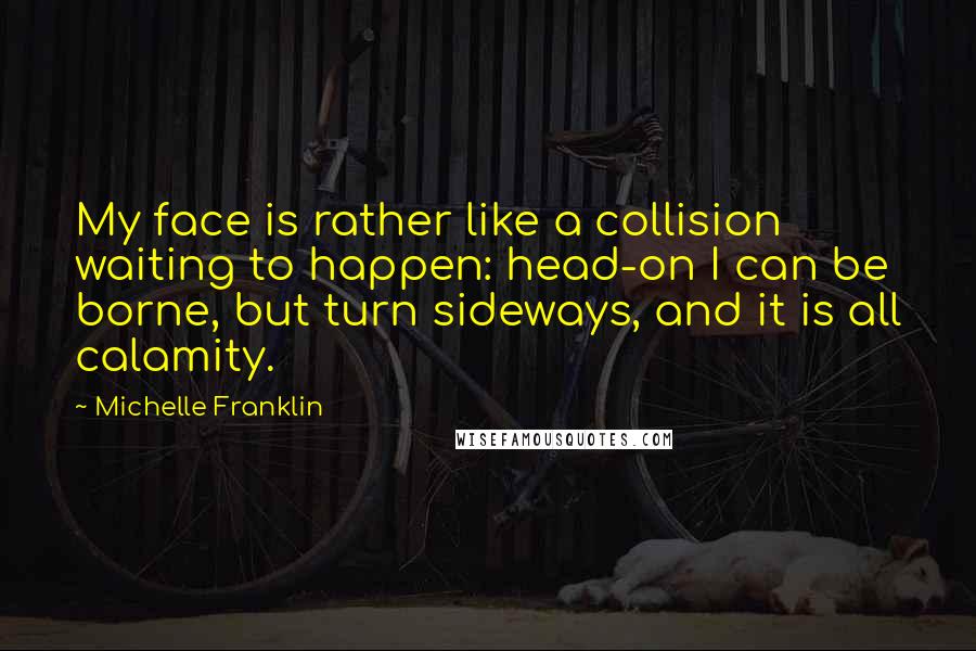 Michelle Franklin Quotes: My face is rather like a collision waiting to happen: head-on I can be borne, but turn sideways, and it is all calamity.