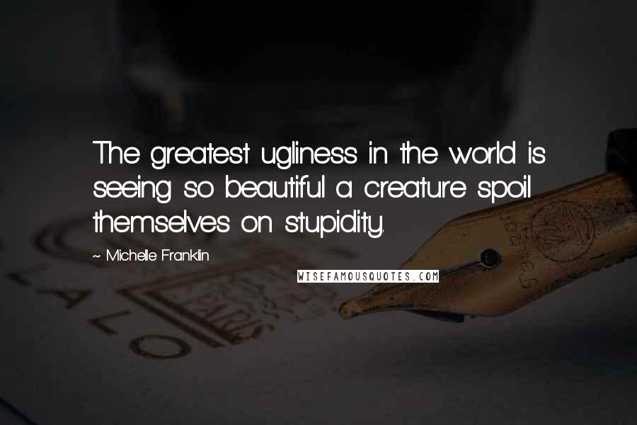 Michelle Franklin Quotes: The greatest ugliness in the world is seeing so beautiful a creature spoil themselves on stupidity.