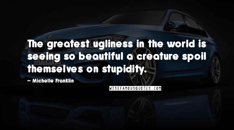 Michelle Franklin Quotes: The greatest ugliness in the world is seeing so beautiful a creature spoil themselves on stupidity.