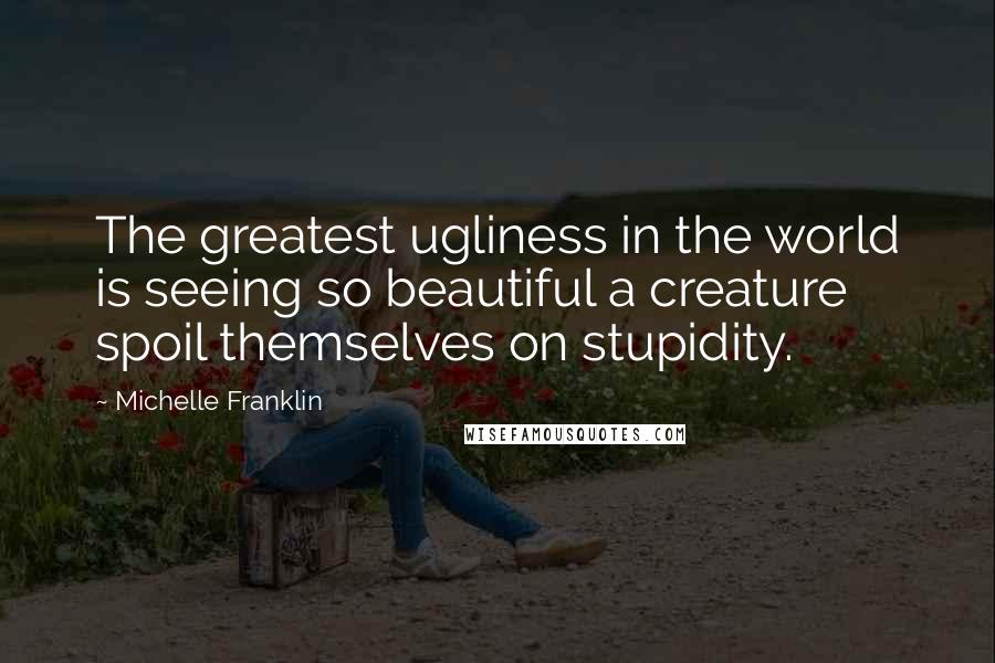 Michelle Franklin Quotes: The greatest ugliness in the world is seeing so beautiful a creature spoil themselves on stupidity.