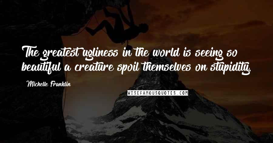 Michelle Franklin Quotes: The greatest ugliness in the world is seeing so beautiful a creature spoil themselves on stupidity.