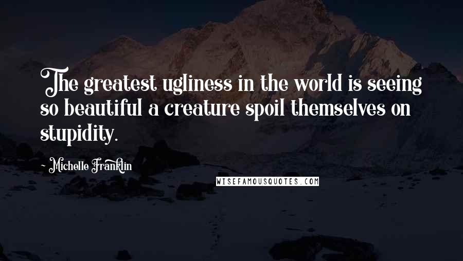 Michelle Franklin Quotes: The greatest ugliness in the world is seeing so beautiful a creature spoil themselves on stupidity.