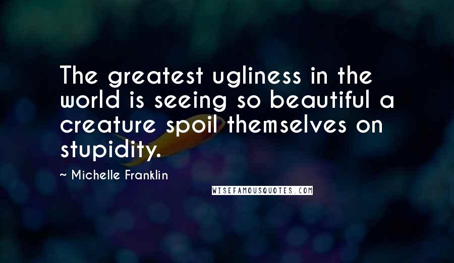 Michelle Franklin Quotes: The greatest ugliness in the world is seeing so beautiful a creature spoil themselves on stupidity.